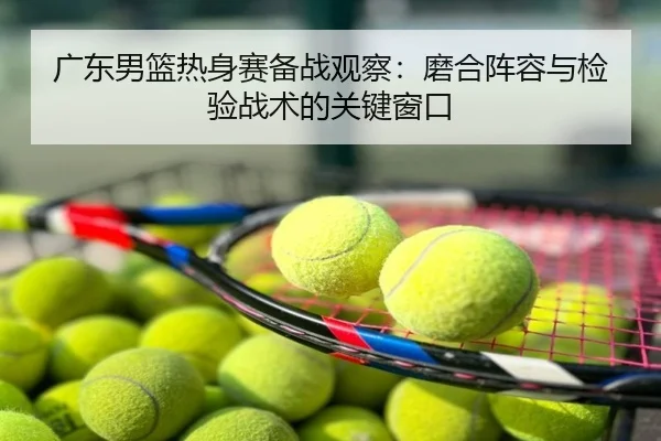 广东男篮热身赛备战观察：磨合阵容与检验战术的关键窗口
