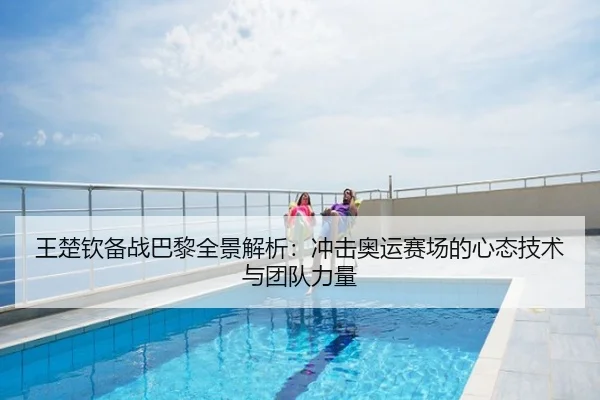 王楚钦备战巴黎全景解析：冲击奥运赛场的心态技术与团队力量
