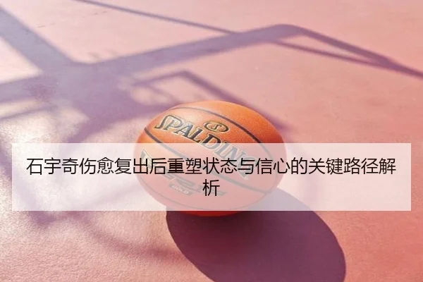 石宇奇伤愈复出后重塑状态与信心的关键路径解析