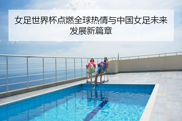 女足世界杯点燃全球热情与中国女足未来发展新篇章