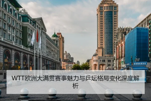 WTT欧洲大满贯赛事魅力与乒坛格局变化深度解析