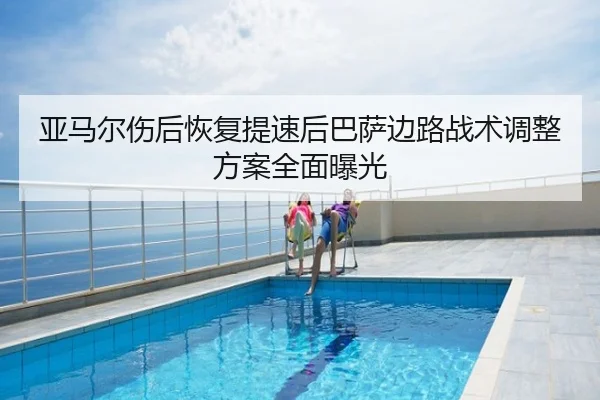 亚马尔伤后恢复提速后巴萨边路战术调整方案全面曝光