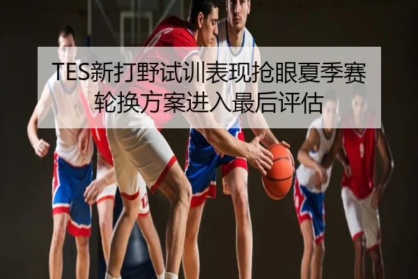 TES新打野试训表现抢眼夏季赛轮换方案进入最后评估