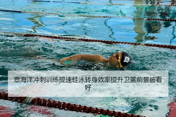 覃海洋冲刺训练提速蛙泳转身效率提升卫冕前景被看好