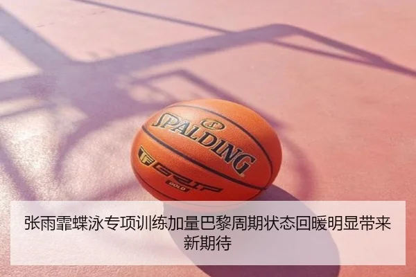 张雨霏蝶泳专项训练加量巴黎周期状态回暖明显带来新期待