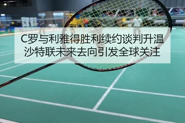 C罗与利雅得胜利续约谈判升温 沙特联未来去向引发全球关注