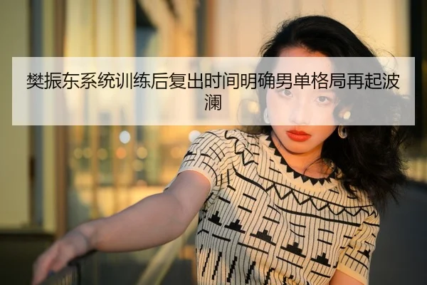 樊振东系统训练后复出时间明确男单格局再起波澜