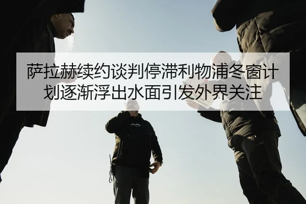 萨拉赫续约谈判停滞利物浦冬窗计划逐渐浮出水面引发外界关注