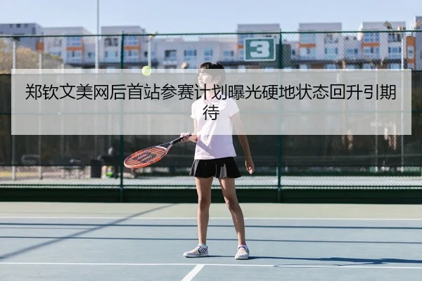 郑钦文美网后首站参赛计划曝光硬地状态回升引期待
