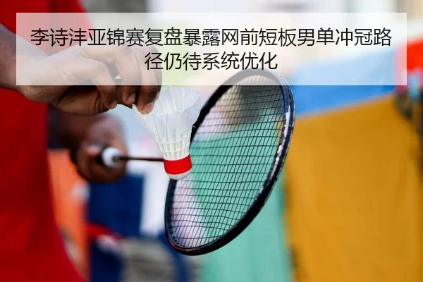 李诗沣亚锦赛复盘暴露网前短板男单冲冠路径仍待系统优化