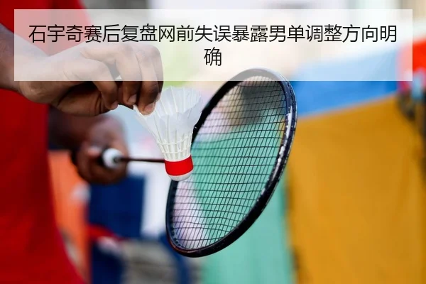 石宇奇赛后复盘网前失误暴露男单调整方向明确